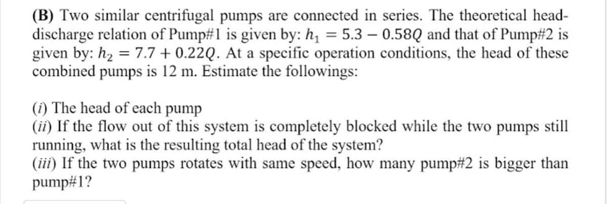 (B) Two similar centrifugal pumps are connected in series. The theoretical head-
discharge relation of Pump#1 is given by: h, = 5.3 – 0.58Q and that of Pump#2 is
given by: h, = 7.7 + 0.22Q. At a specific operation conditions, the head of these
combined pumps is 12 m. Estimate the followings:
(i) The head of each pump
(ii) If the flow out of this system is completely blocked while the two pumps still
running, what is the resulting total head of the system?
(iii) If the two pumps rotates with same speed, how many pump#2 is bigger than
pump#1?
