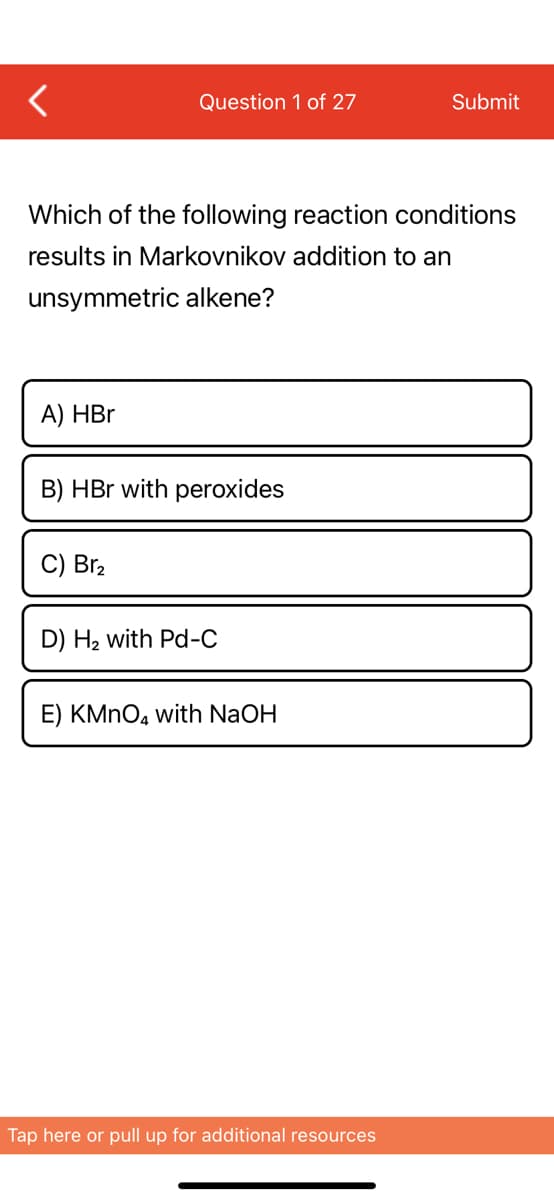 A) HBr
Question 1 of 27
Which of the following reaction conditions
results in Markovnikov addition to an
unsymmetric alkene?
B) HBr with peroxides
C) Br₂
D) H₂ with Pd-C
E) KMnO4 with NaOH
Submit
Tap here or pull up for additional resources