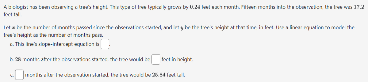 A biologist has been observing a tree's height. This type of tree typically grows by 0.24 feet each month. Fifteen months into the observation, the tree was 17.2
feet tall.
Let x be the number of months passed since the observations started, and let y be the tree's height at that time, in feet. Use a linear equation to model the
tree's height as the number of months pass.
a. This line's slope-intercept equation is
b. 28 months after the observations started, the tree would be
feet in height.
months after the observation started, the tree would be 25.84 feet tall.