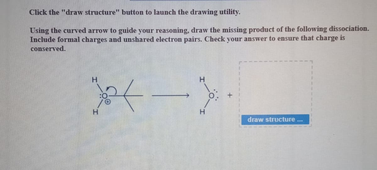 Click the "draw structure" button to launch the drawing utility.
Using the curved arrow to guide your reasoning, draw the missing product of the following dissociation.
Include formal charges and unshared electron pairs. Check your answer to ensure that charge is
conserved.
H
H
X<->.
H
H
draw structure ...