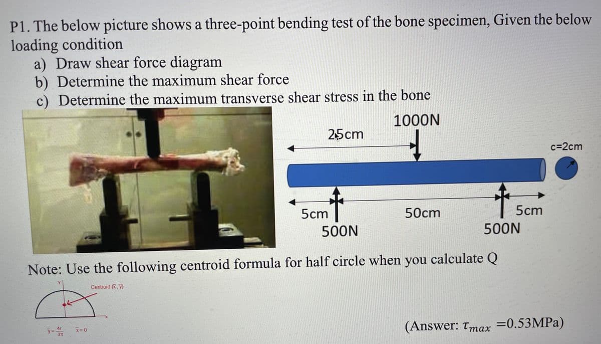 P1. The below picture shows a three-point bending test of the bone specimen, Given the below
loading condition
a) Draw shear force diagram
b) Determine the maximum shear force
c) Determine the maximum transverse shear stress in the bone
1000N
25cm
c=2cm
5cm
50cm
5cm
500N
500N
Note: Use the following centroid formula for half circle when you calculate Q
Centroid (X,y)
(Answer: Tmax =0.53MPA)
4r
3
