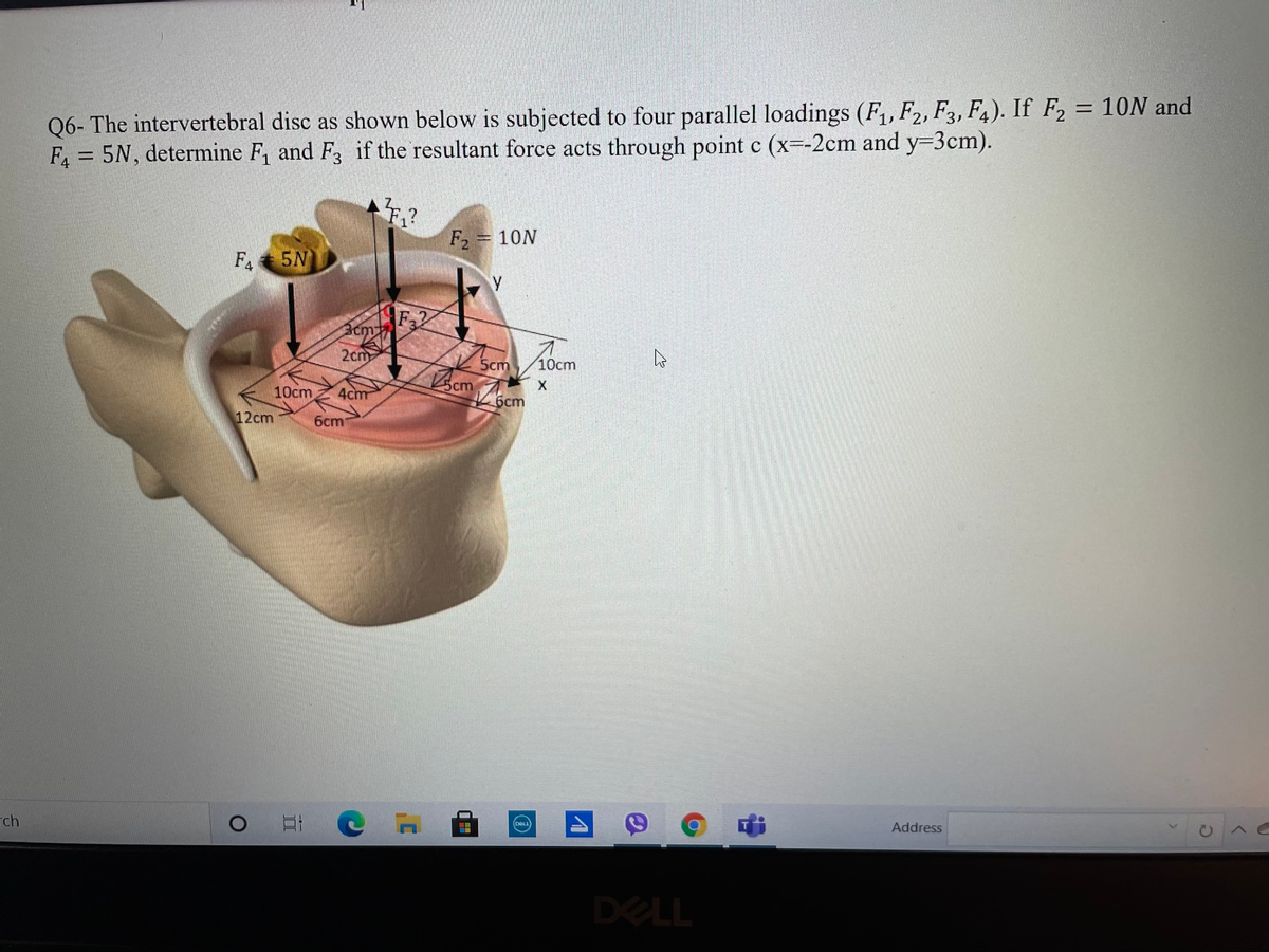 Q6- The intervertebral disc as shown below is subjected to four parallel loadings (F,,F2, F3, F4). If F, = 10N and
F = 5N, determine F, and F, if the resultant force acts through point c (x--2cm and y-3cm).
%3D
F2 = 10N
F. 5N
F2
Bcm
2cm
5cm
10cm
10cm
4cm
6cm
12cm
6cm
ch
Address
DELL
