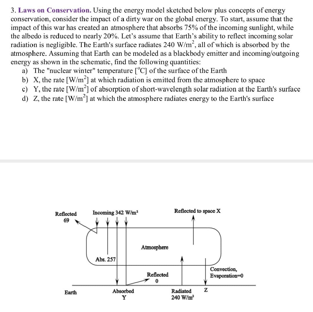 3. Laws on Conservation. Using the energy model sketched below plus concepts of energy
conservation, consider the impact of a dirty war on the global energy. To start, assume that the
impact of this war has created an atmosphere that absorbs 75% of the incoming sunlight, while
the albedo is reduced to nearly 20%. Let's assume that Earth's ability to reflect incoming solar
radiation is negligible. The Earth's surface radiates 240 W/m2, all of which is absorbed by the
atmosphere. Assuming that Earth can be modeled as a blackbody emitter and incoming/outgoing
energy as shown in the schematic, find the following quantities:
a) The "nuclear winter" temperature [°C] of the surface of the Earth
b) X, the rate [W/m2] at which radiation is emitted from the atmosphere to space
c) Y, the rate [W/m*] of absorption of short-wavelength solar radiation at the Earth's surface
d) Z, the rate [W/m] at which the atmosphere radiates energy to the Earth's surface
Reflected to space X
Incoming 342 W/m²
Reflected
69
Atmosphere
Abs. 257
Convection,
Evaporation=0
Reflected
Earth
Absorbed
Radiated
Y
240 W/m?
