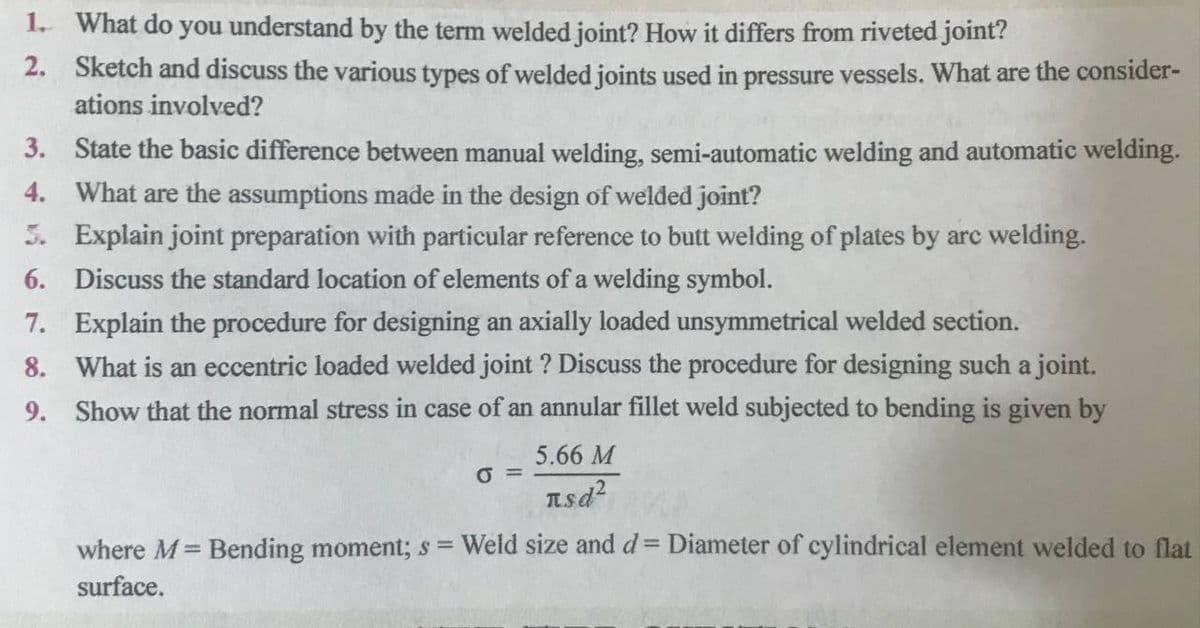 1. What do you understand by the term welded joint? How it differs from riveted joint?
2. Sketch and discuss the various types of welded joints used in pressure vessels. What are the consider-
ations involved?
3. State the basic difference between manual welding, semi-automatic welding and automatic welding.
4. What are the assumptions made in the design of welded joint?
5. Explain joint preparation with particular reference to butt welding of plates by arc welding.
6. Discuss the standard location of elements of a welding symbol.
7. Explain the procedure for designing an axially loaded unsymmetrical welded section.
8. What is an eccentric loaded welded joint ? Discuss the procedure for designing such a joint.
9. Show that the normal stress in case of an annular fillet weld subjected to bending is given by
5.66 M
O =
Lsd2
where M= Bending moment; s = Weld size and d= Diameter of cylindrical element welded to flat
%3D
%3D
surface.
