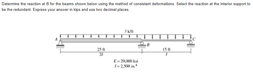 Determine the reaction at B for the beams shown below using the method of consistent deformations. Select the reaction at the interior support to
be the redundant. Express your answer in kips and use two decimal places.
3 k/ft
B
15 ft
25 ft
21
E= 29,000 ksi
1= 2,500 in.“

