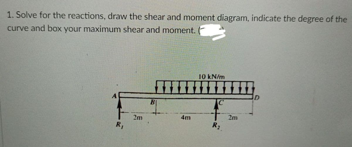 1. Solve for the reactions, draw the shear and moment diagram, indicate the degree of the
curve and box your maximum shear and moment. (
10 kN/m
B
2m
4m
2m
R,
R2
