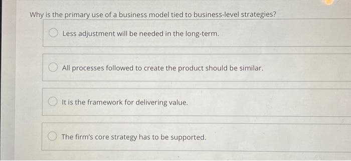 Why is the primary use of a business model tied to business-level strategies?
Less adjustment will be needed in the long-term.
All processes followed to create the product should be similar.
It is the framework for delivering value.
The firm's core strategy has to be supported.