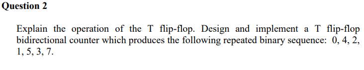 Question 2
Explain the operation of the T flip-flop. Design and implement a T flip-flop
bidirectional counter which produces the following repeated binary sequence: 0, 4, 2,
1, 5, 3, 7.
