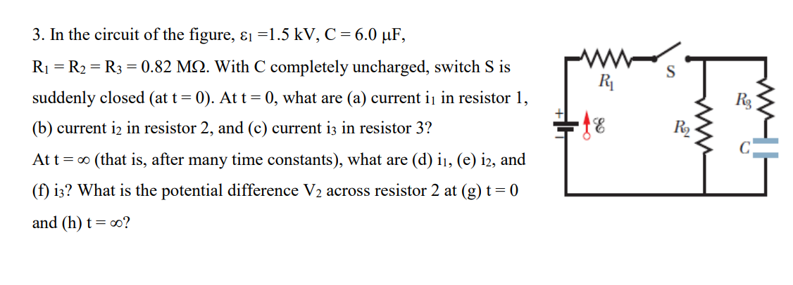 3. In the circuit of the figure, ɛi =1.5 kV, C = 6.0 µF,
ww
S
R
R1 = R2 = R3 = 0.82 MQ. With C completely uncharged, switch S is
suddenly closed (at t= 0). At t = 0, what are (a) current ij in resistor 1,
(b) current i2 in resistor 2, and (c) current i3 in resistor 3?
R
At t= 0 (that is, after many time constants), what are (d) ij, (e) i2, and
(f) i3? What is the potential difference V2 across resistor 2 at (g) t= 0
and (h) t= 0?
