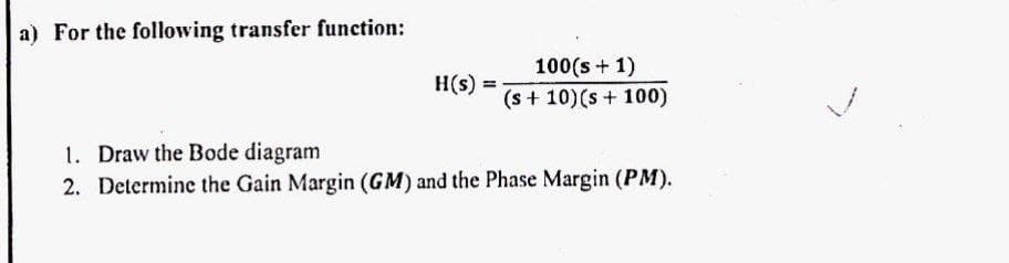 a) For the following transfer function:
H(s)
100(s + 1)
(s + 10) (s + 100)
1. Draw the Bode diagram
2. Determine the Gain Margin (GM) and the Phase Margin (PM).