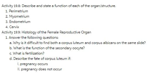 Activity 19.8: Describe and state a function of each of the organ/structure.
1. Perimetrium
2 Myometrium
3. Endometrium
4. Cervix
Activity 19.9: Histology of the Female Reproductive Organ
1. Answer the following questions:
a. Why is it difficult to find both a corpus luteum and corpus albicans on the same slide?
b. What is the function of the secondary oocyte?
c. What is fertilization?
d. Describe the fate of corpus luteum if:
I. pregnancy occurs
I. pregnancy does not occur
