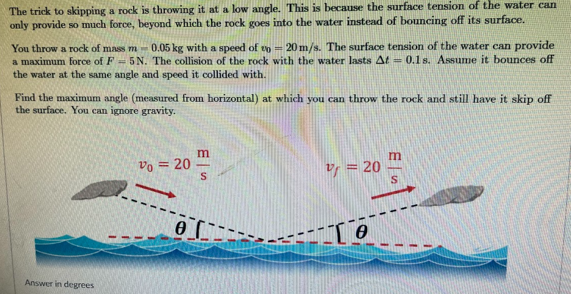 The trick to skipping a rock is throwing it at a low angle. This is because the surface tension of the water can
only provide so much force, beyond which the rock goes into the water instead of bouncing off its surface.
You throw a rock of mass m = 0.05 kg with a speed of vo = 20 m/s. The surface tension of the water can provide
a maximum force of F = 5 N. The collision of the rock with the water lasts At = 0.1s. Assume it bounces off
the water at the same angle and speed it collided with.
Find the maximum angle (measured from horizontal) at which you can throw the rock and still have it skip off
the surface. You can ignore gravity.
Answer in degrees
Vo = 20
0
m
S
V = 20
To
m
S