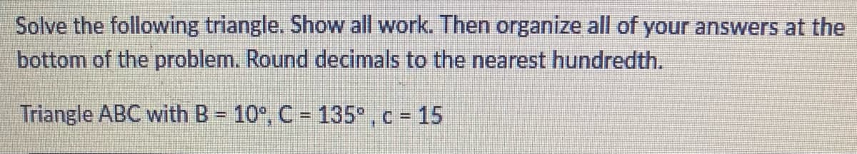 Solve the following triangle. Show all work. Then organize all of your answers at the
bottom of the problem. Round decimals to the nearest hundredth.
Triangle ABC with B = 10°, C = 135°, c = 15