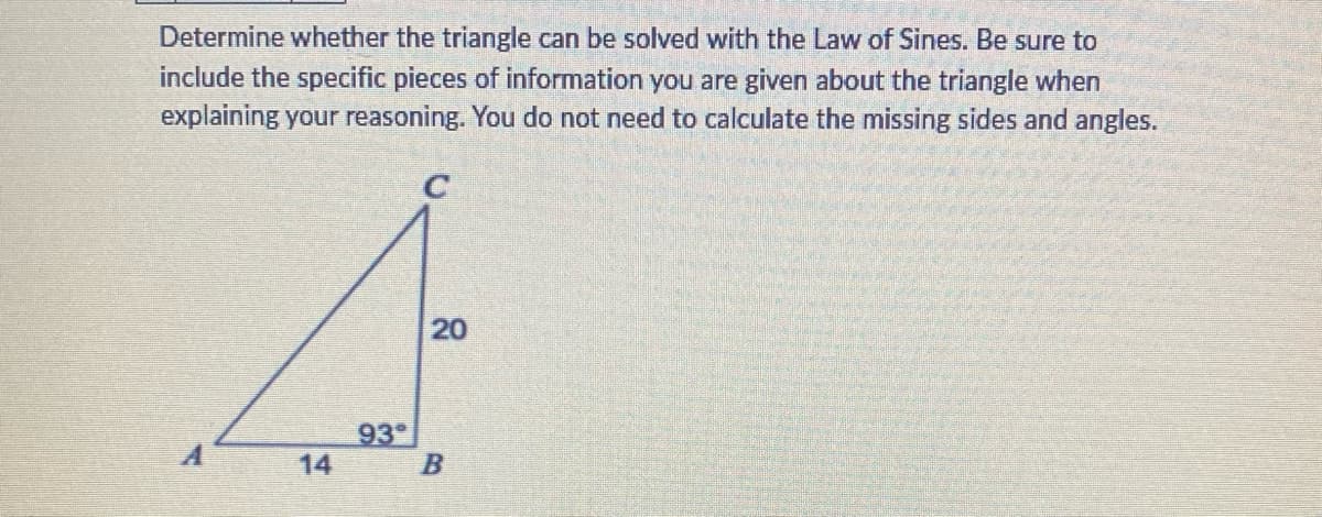 Determine whether the triangle can be solved with the Law of Sines. Be sure to
include the specific pieces of information you are given about the triangle when
explaining your reasoning. You do not need to calculate the missing sides and angles.
14
20
20
93°
B
