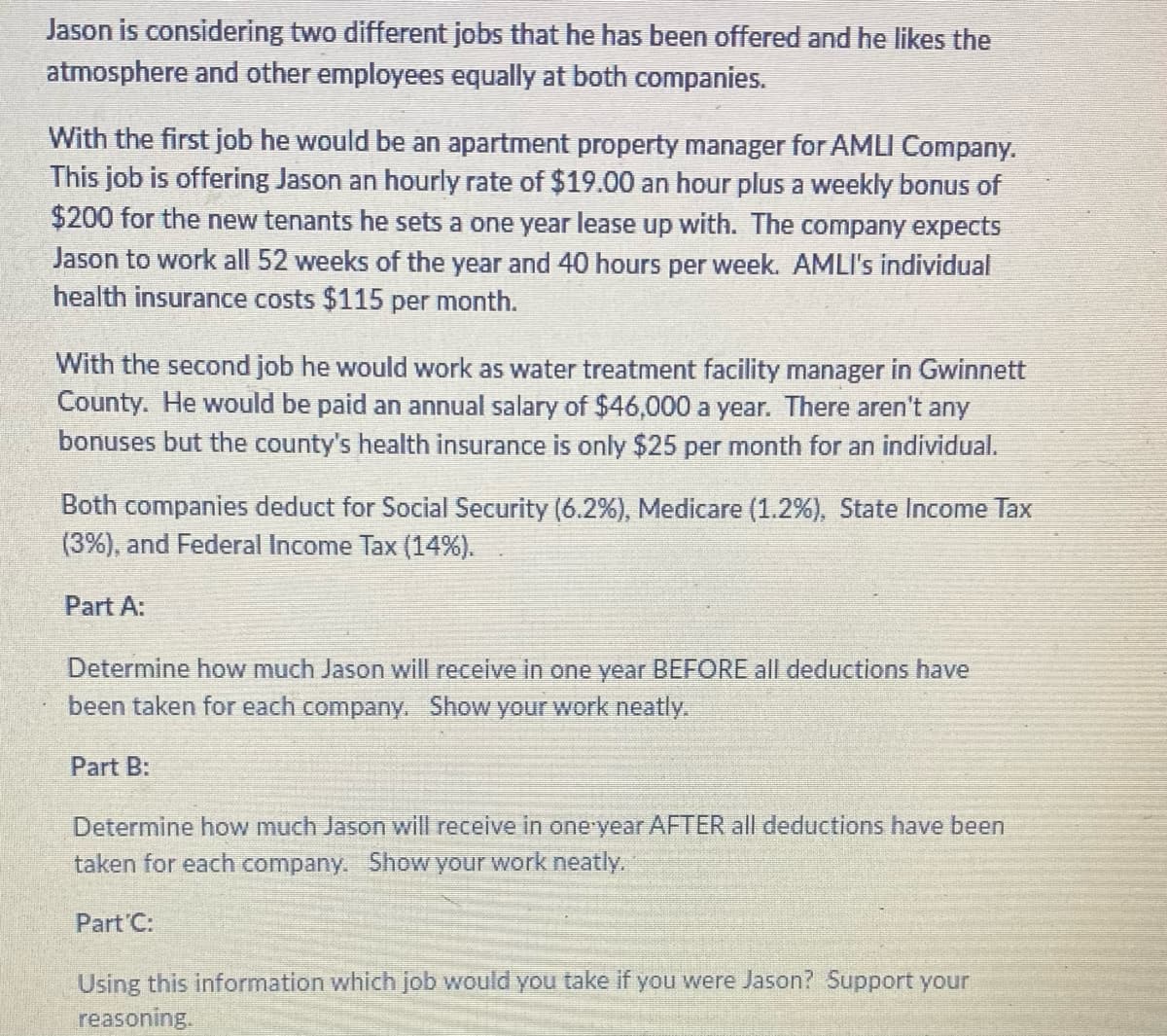 Jason is considering two different jobs that he has been offered and he likes the
atmosphere and other employees equally at both companies.
With the first job he would be an apartment property manager for AMLI Company.
This job is offering Jason an hourly rate of $19.00 an hour plus a weekly bonus of
$200 for the new tenants he sets a one year lease up with. The company expects
Jason to work all 52 weeks of the year and 40 hours per week. AMLI's individual
health insurance costs $115 per month.
With the second job he would work as water treatment facility manager in Gwinnett
County. He would be paid an annual salary of $46,000 a year. There aren't any
bonuses but the county's health insurance is only $25 per month for an individual.
Both companies deduct for Social Security (6.2%), Medicare (1.2%), State Income Tax
(3%), and Federal Income Tax (14%).
Part A:
Determine how much Jason will receive in one year BEFORE all deductions have
been taken for each company. Show your work neatly.
Part B:
Determine how much Jason will receive in one year AFTER all deductions have been
taken for each company. Show your work neatly.
Part C:
Using this information which job would you take if you were Jason? Support your
reasoning.