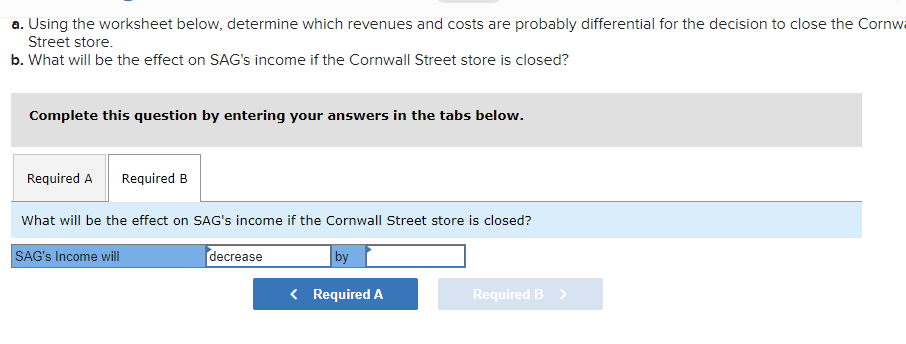 a. Using the worksheet below, determine which revenues and costs are probably differential for the decision to close the Cornw
Street store.
b. What will be the effect on SAG's income if the Cornwall Street store is closed?
Complete this question by entering your answers in the tabs below.
Required A Required B
What will be the effect on SAG's income if the Cornwall Street store is closed?
SAG's Income will
decrease
by
< Required A
Required B >