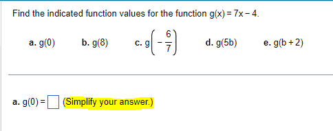 Find the indicated function values for the function g(x) = 7x - 4.
b. g(8)
a. g(0)
C. g
a. g(0) = (Simplify your answer.)
d. g(5b)
e. g(b + 2)