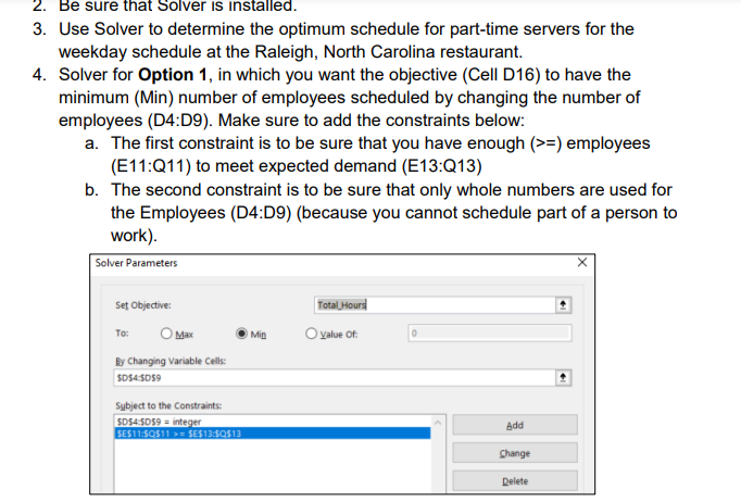 2. Be sure that Solver is installed.
3. Use Solver to determine the optimum schedule for part-time servers for the
weekday schedule at the Raleigh, North Carolina restaurant.
4. Solver for Option 1, in which you want the objective (Cell D16) to have the
minimum (Min) number of employees scheduled by changing the number of
employees (D4:D9). Make sure to add the constraints below:
a. The first constraint is to be sure that you have enough (>=) employees
(E11:Q11) to meet expected demand (E13:Q13)
b. The second constraint is to be sure that only whole numbers are used for
the Employees (D4:D9) (because you cannot schedule part of a person to
work).
Solver Parameters
Set Objective:
OMKX
By Changing Variable Cells:
SD$4:$D$9
To:
Subject to the Constraints:
SD$4:$D$9 integer
SE$11:$Q$11 >= $E$13:$QS13
Min
Total Hours
Value Of:
Add
Change
Delete