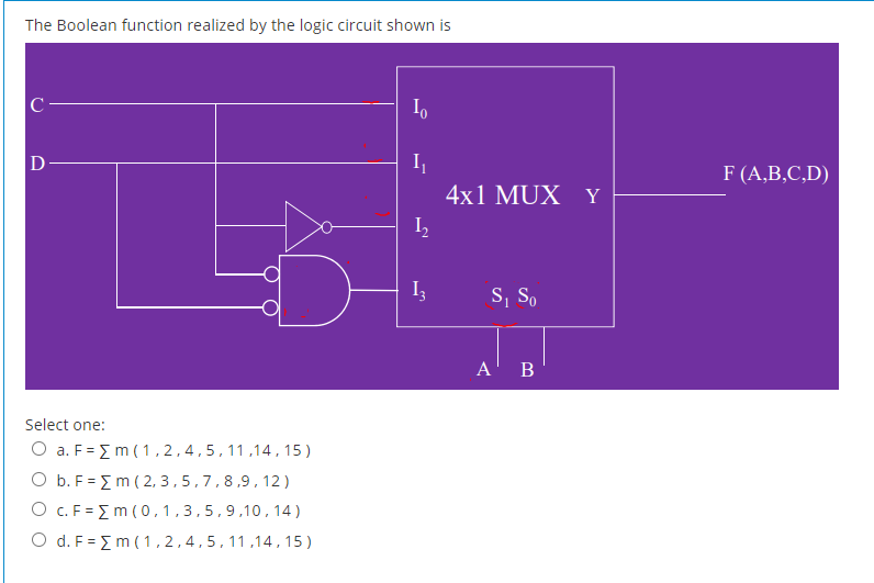 The Boolean function realized by the logic circuit shown is
C-
I,
F (A,B,C,D)
4x1 MUX Y
I,
S, S,
1
A' B
Select one:
O a. F = Em ( 1 , 2,4,5,11,14, 15 )
O b. F = {m ( 2, 3,5,7,8,9,12)
O c. F = Em ( 0,1,3,5,9,10, 14)
O d. F = {m ( 1,2,4,5,11,14,15)
