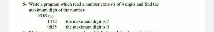 5- Write a program which read a number consists of 4 digits and find the
maximum digit of the number.
FOR eg.
1472
the maximum digit is 7
the maximum digit is 9
9835
