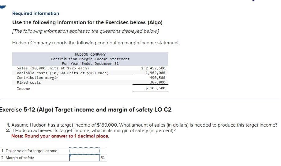 Required information
Use the following information for the Exercises below. (Algo)
[The following information applies to the questions displayed below.]
Hudson Company reports the following contribution margin income statement.
HUDSON COMPANY
Contribution Margin Income Statement
For Year Ended December 31
Sales (10,900 units at $225 each)
Variable costs (10,900 units at $180 each)
Contribution margin
Fixed costs
Income
1. Dollar sales for target income
2. Margin of safety
$ 2,452,500
1,962,000
490,500
387,000
$ 103,500
Exercise 5-12 (Algo) Target income and margin of safety LO C2
1. Assume Hudson has a target income of $159,000. What amount of sales (in dollars) is needed to produce this target income?
2. If Hudson achieves its target income, what is its margin of safety (in percent)?
Note: Round your answer to 1 decimal place.
%
"