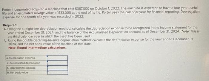 Porter Incorporated acquired a machine that cost $367,000 on October 1, 2022. The machine is expected to have a four-year useful
life and an estimated salvage value of $33,000 at the end of its life. Porter uses the calendar year for financial reporting. Depreciation
expense for one-fourth of a year was recorded in 2022.
Required:
a. Using the straight-line depreciation method, calculate the depreciation expense to be recognized in the income statement for the
year ended December 31, 2024, and the balance of the Accumulated Depreciation account as of December 31, 2024. (Note: This is
the third calendar year in which the asset has been used.)
b. Using the double-declining-balance depreciation method, calculate the depreciation expense for the year ended December 31,
2024, and the net book value of the machine at that date.
Note: Round intermediate calculations.
a. Depreciation expense
a. Accumulated depreciation
b. Depreciation expense
b. Net book value