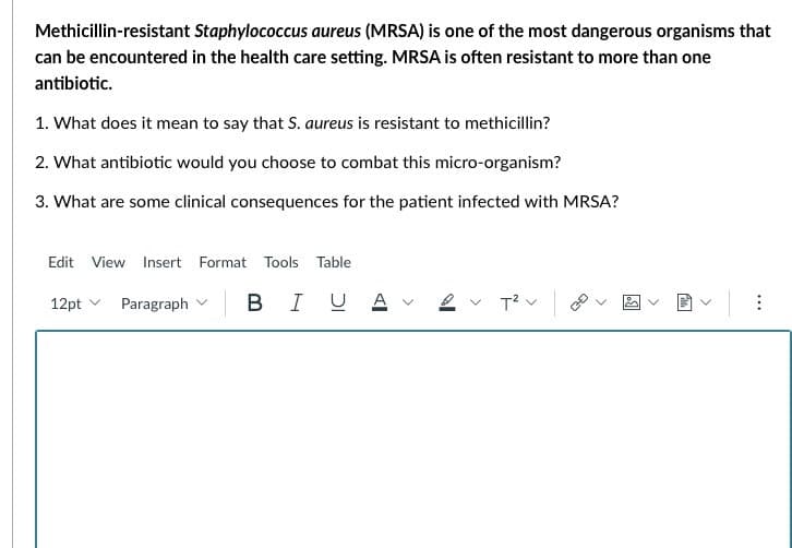 Methicillin-resistant Staphylococcus aureus (MRSA) is one of the most dangerous organisms that
can be encountered in the health care setting. MRSA is often resistant to more than one
antibiotic.
1. What does it mean to say that S. aureus is resistant to methicillin?
2. What antibiotic would you choose to combat this micro-organism?
3. What are some clinical consequences for the patient infected with MRSA?
Edit View Insert Format Tools Table
В І
12pt
Paragraph
UA
T² V
fil
<
