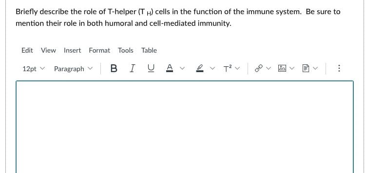 Briefly describe the role of T-helper (TH) cells in the function of the immune system. Be sure to
mention their role in both humoral and cell-mediated immunity.
Edit View Insert Format Tools Table
12pt Paragraph | B IU Αν
T²V |
>
<