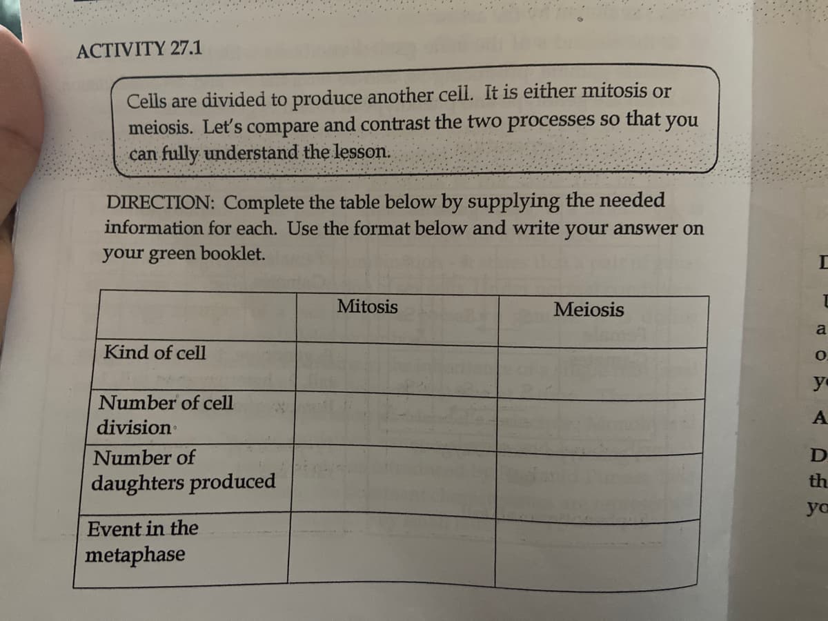 ACTIVITY 27.1
Cells are divided to produce another cell. It is either mitosis or
meiosis. Let's compare and contrast the two processes so that you
can fully understand the lesson.
DIRECTION: Complete the table below by supplying the needed
information for each. Use the format below and write your answer on
your green booklet.
Mitosis
Meiosis
Kind of cell
Number of cell
division
Number of
daughters produced
Event in the
metaphase
T
L
a
O
yo
A
D
th
yo