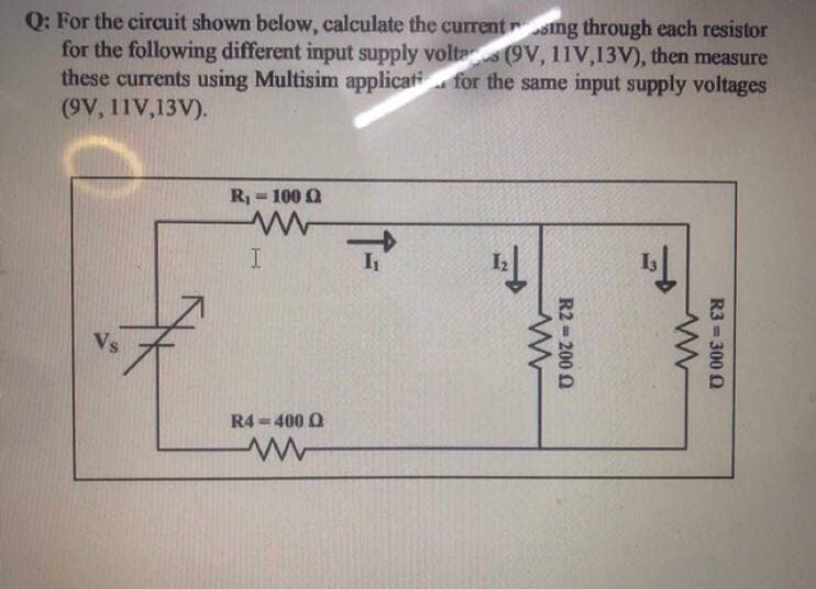 Q: For the circuit shown below, calculate the currentrsng through each resistor
for the following different input supply volta (9V, 11V,13V), then measure
these currents using Multisim applicati for the same input supply voltages
(9V, 11V,13V).
R = 100 0
IT
Vs
R4 =400 O
R3 = 300 Q
R2 = 200 0
