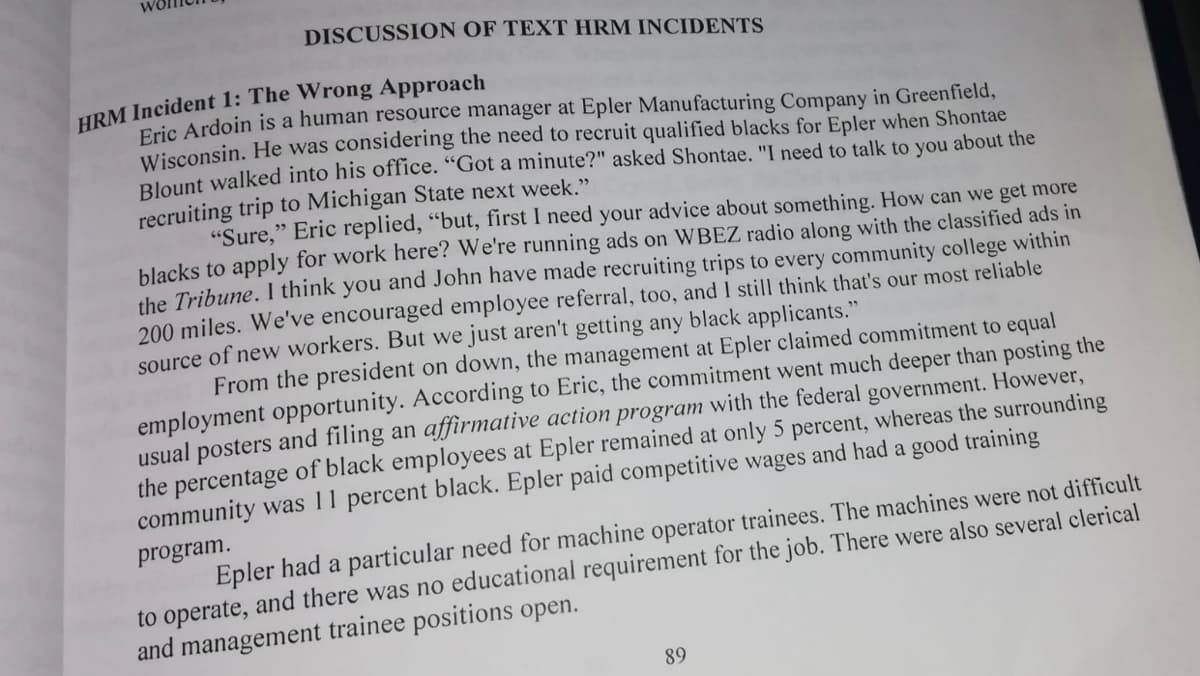 DISCUSSION OF TEXT HRM INCIDENTS
HRM Incident 1: The Wrong Approach
Fric Ardoin is a human resource manager at Epler Manufacturing Company in Greenfield,
Wisconsin. He was considering the need to recruit qualified blacks for Epler when Shontae
Blount walked into his office. "Got a minute?" asked Shontae. "I need to talk to you about the
recruiting trip to Michigan State next week."
"Sure," Eric replied, "but, first I need your advice about something. How can we get more
blacks to apply for work here? We're running ads on WBEZ radio along with the classified ads in
the Tribune. I think you and John have made recruiting trips to every community college within
200 miles. We've encouraged employee referral, too, and I still think that's our most reliable
source of new workers. But we just aren't getting any black applicants."
From the president on down, the management at Epler claimed commitment to equal
employment opportunity. According to Eric, the commitment went much deeper than posting the
usual posters and filing an affirmative action program with the federal government. However,
the percentage of black employees at Epler remained at only 5 percent, whereas the surrounding
community was 11 percent black. Epler paid competitive wages and had a good training
program.
Epler had a particular need for machine operator trainees. The machines were not difficult
to operate, and there was no educational requirement for the job. There were also several clerical
and management trainee positions open.
89
