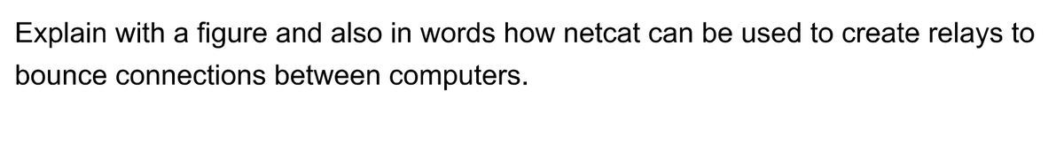 Explain with a figure and also in words how netcat can be used to create relays to
bounce connections between computers.