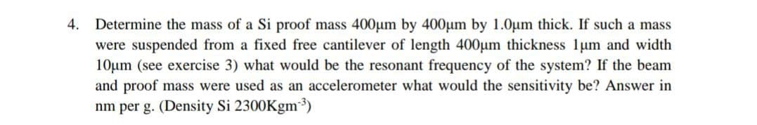 4. Determine the mass of a Si proof mass 400µm by 400um by 1.0um thick. If such a mass
were suspended from a fixed free cantilever of length 400um thickness 1um and width
10um (see exercise 3) what would be the resonant frequency of the system? If the beam
and proof mass were used as an accelerometer what would the sensitivity be? Answer in
nm per g. (Density Si 2300Kgm³)
