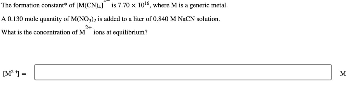 The formation constant* of [M(CN)4] is 7.70 × 10¹6, where M is a generic metal.
A 0.130 mole quantity of M(NO3)2 is added to a liter of 0.840 M NaCN solution.
2+
What is the concentration of M ions at equilibrium?
[M²+] =
M