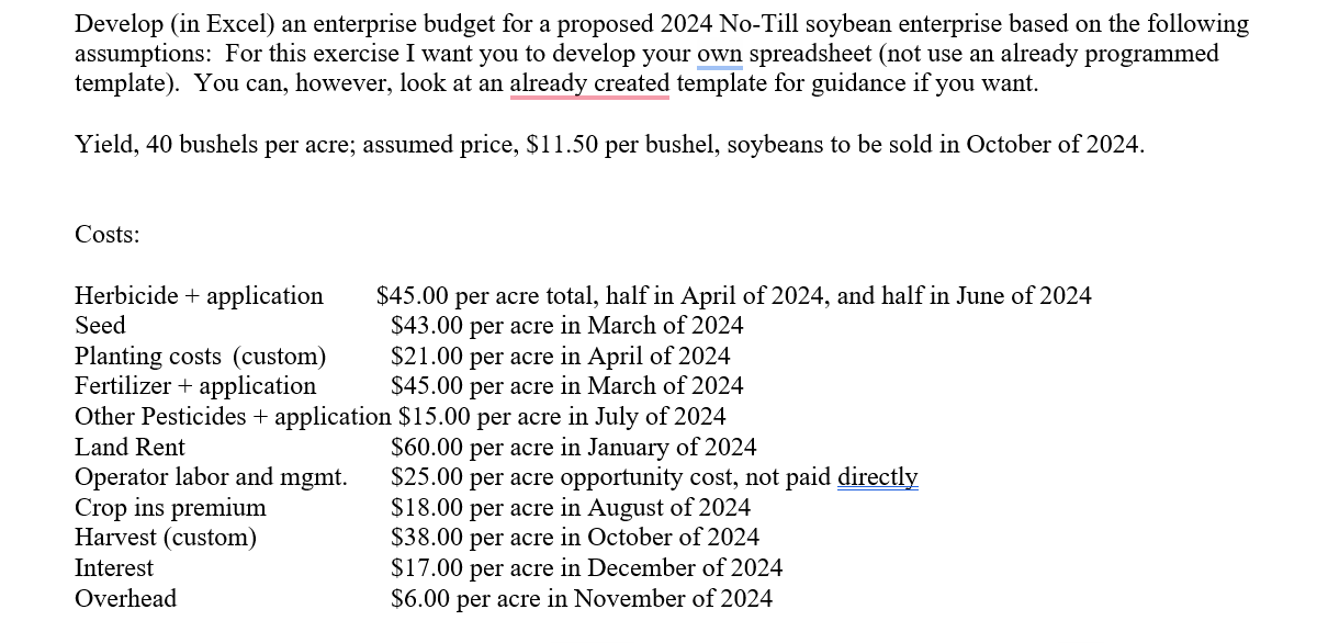 Develop (in Excel) an enterprise budget for a proposed 2024 No-Till soybean enterprise based on the following
assumptions: For this exercise I want you to develop your own spreadsheet (not use an already programmed
template). You can, however, look at an already created template for guidance if you want.
Yield, 40 bushels per acre; assumed price, $11.50 per bushel, soybeans to be sold in October of 2024.
Costs:
Herbicide application
Seed
Planting costs (custom)
Fertilizer + application
$45.00
O per acre total, half in April of 2024, and half in June of 2024
$43.00 per acre in March of 2024
$21.00 per acre in April of 2024
$45.00 per acre in March of 2024
Other Pesticides + application $15.00 per acre in July of 2024
Land Rent
Operator labor and mgmt.
Crop ins premium
Harvest (custom)
Interest
Overhead
$60.00 per acre in January of 2024
$25.00 per acre opportunity cost, not paid directly
$18.00 per acre in August of 2024
$38.00 per acre in October of 2024
$17.00 per acre in December of 2024
$6.00 per acre in November of 2024