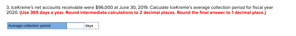 3. IceKreme's net accounts receivable were $96,000 at June 30, 2019. Calculate IceKreme's average collection period for fiscal year
2020. (Use 365 days a year. Round intermediate calculations to 2 decimal places. Round the final answer to 1 decimal place.)
Average collection period
days