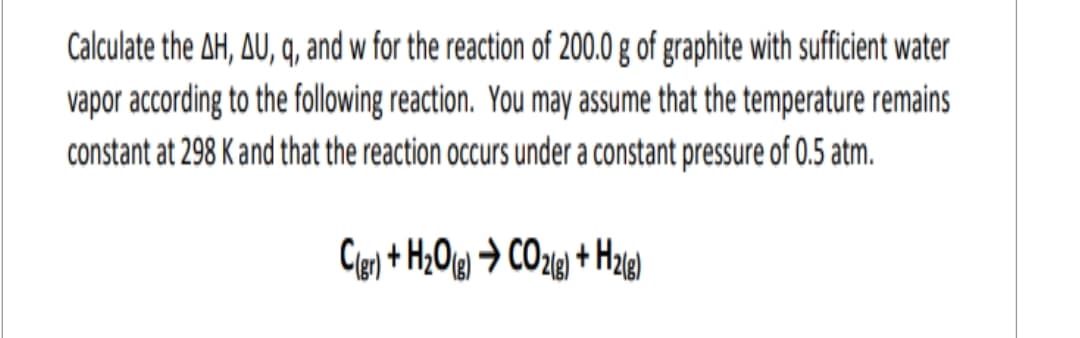 Calculate the AH, AU, q, and w for the reaction of 200.0 g of graphite with sufficient water
vapor according to the following reaction. You may assume that the temperature remains
constant at 298 K and that the reaction occurs under a constant pressure of 0.5 atm.
C(gr) + H₂O(g) → CO2(g) + H2(g)