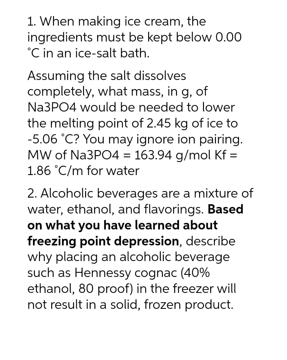 1. When making ice cream, the
ingredients must be kept below 0.00
°C in an ice-salt bath.
Assuming the salt dissolves
completely, what mass, in g, of
Na3PO4 would be needed to lower
the melting point of 2.45 kg of ice to
-5.06 °C? You may ignore ion pairing.
MW of Na3PO4 = 163.94 g/mol Kf =
1.86 °C/m for water
2. Alcoholic beverages are a mixture of
water, ethanol, and flavorings. Based
on what you have learned about
freezing point depression, describe
why placing an alcoholic beverage
such as Hennessy cognac (40%
ethanol, 80 proof) in the freezer will
not result in a solid, frozen product.