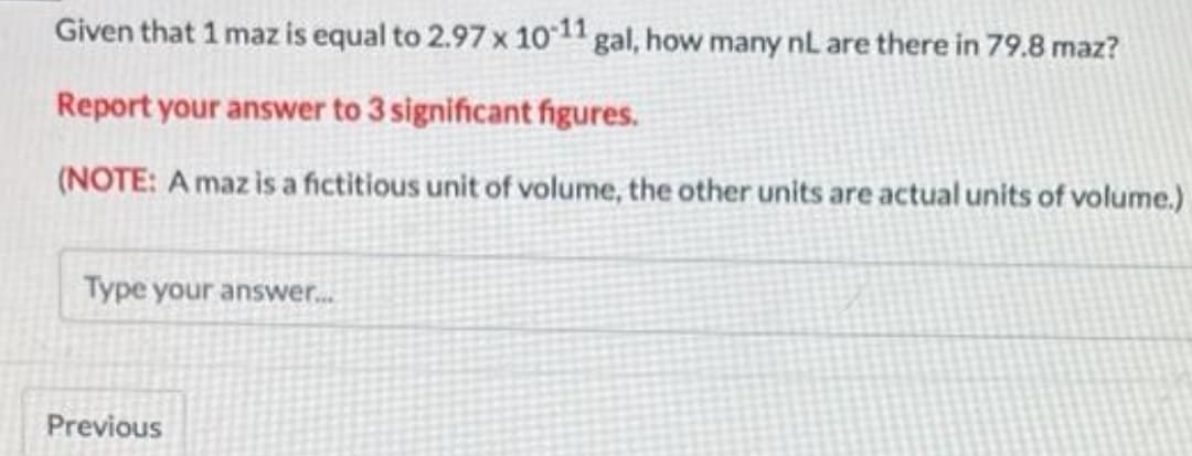 Given that 1 maz is equal to 2.97 x 10-11 gal, how many nL are there in 79.8 maz?
Report your answer to 3 significant figures.
(NOTE: A maz is a fictitious unit of volume, the other units are actual units of volume.)
Type your answer...
Previous