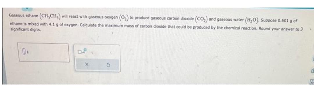 Gaseous ethane (CH,CH,) will react with gaseous oxygen (O₂) to produce gaseous carbon dioxide (CO₂) and gaseous water (H₂O). Suppose 0.601 g of
ethane is mixed with 4.1 g of oxygen. Calculate the maximum mass of carbon dioxide that could be produced by the chemical reaction. Round your answer to 3
significant digits.
X
a
K