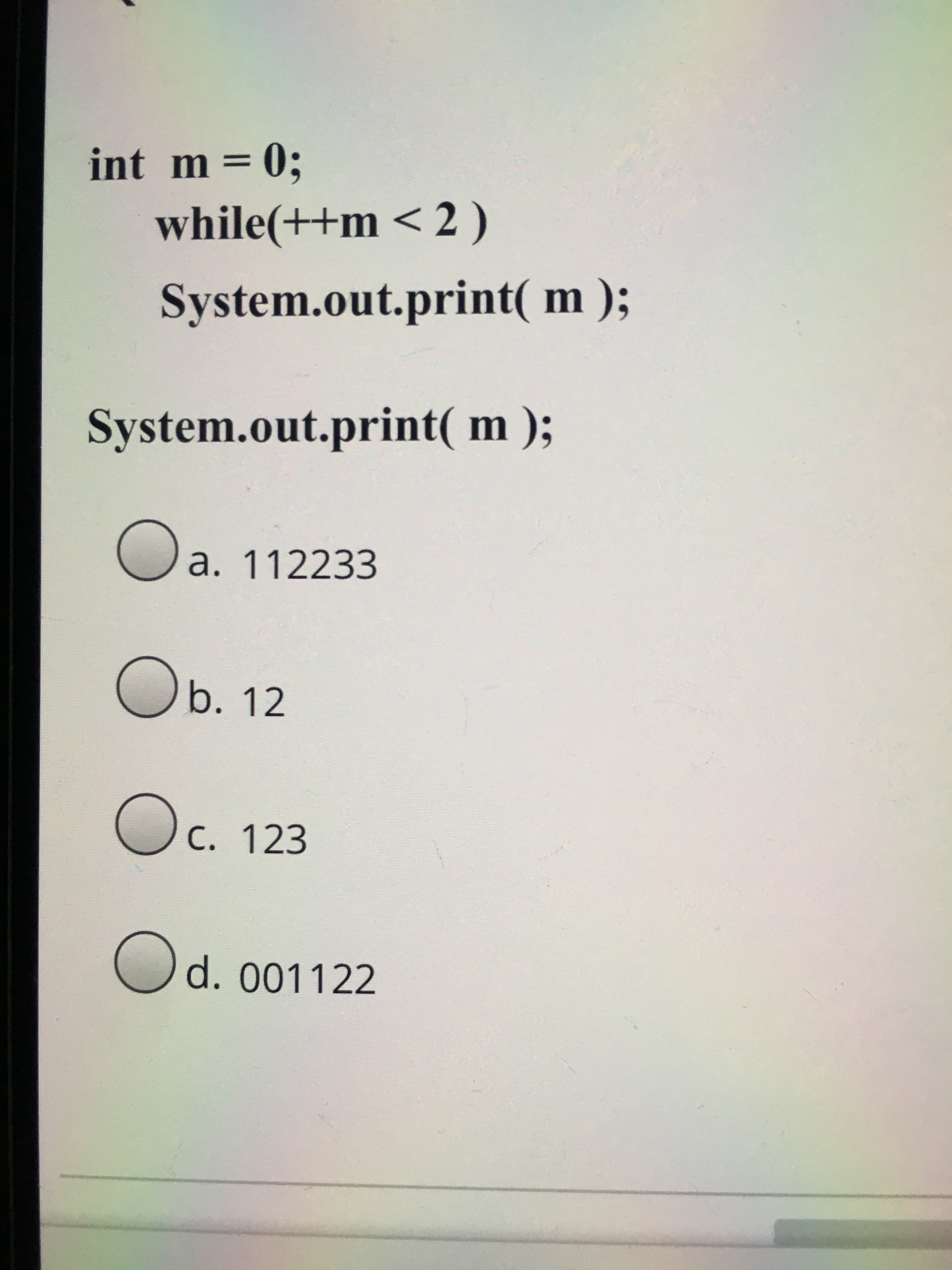 int m =0;
while(++m < 2 )
System.out.print( m );
System.out.print( m );
a. 112233
Ob. 12
C. 123
Od. 001122
