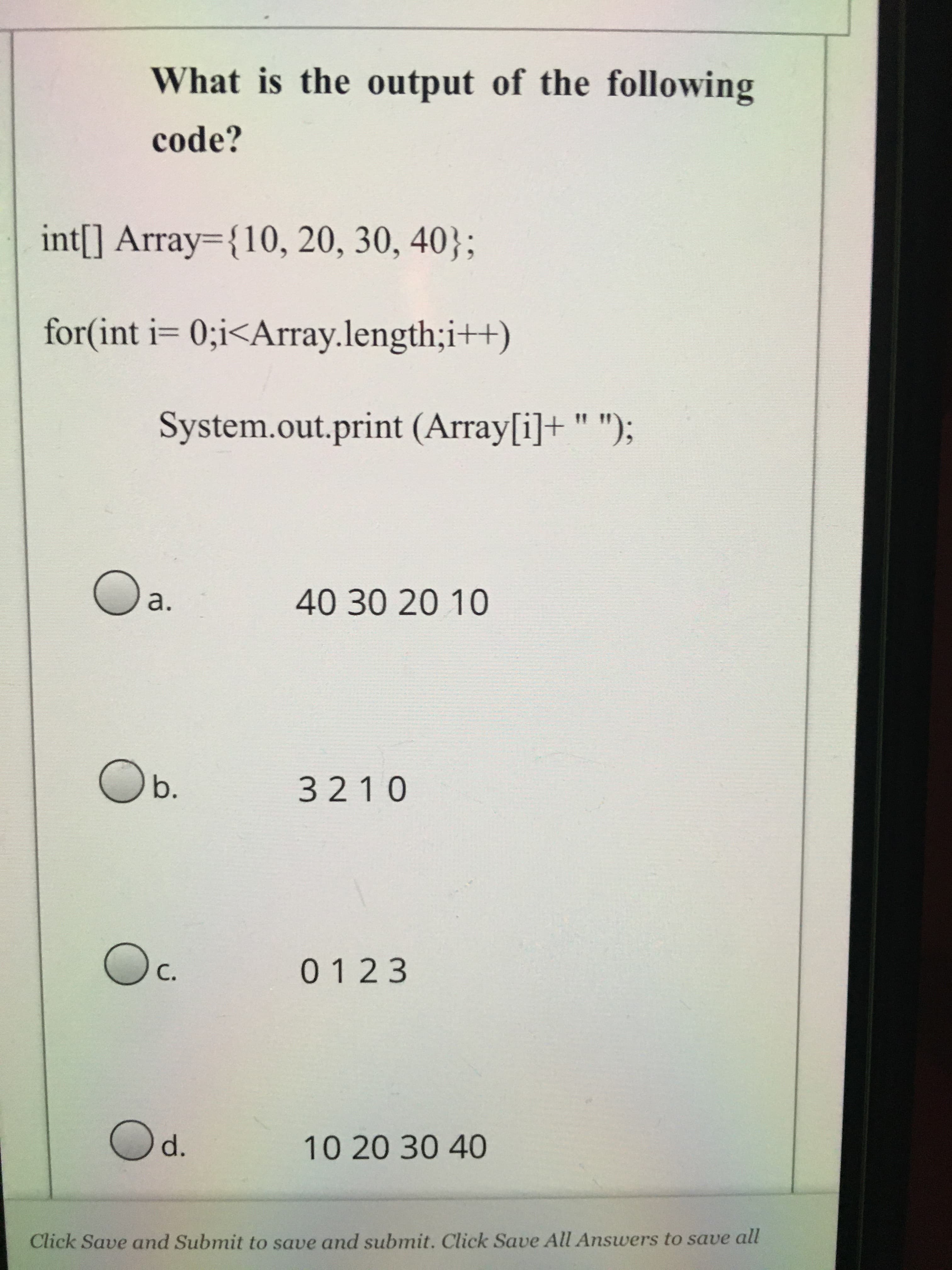 What is the output of the following
code?
int[] Array={10, 20, 30, 40};
for(int i= 0;i<Array.length;i++)
System.out.print (Array[i]+ " ");
%3D
a.
40302010
Ob.
3210
0123
C.
10 20 30 40
Click Save and Submit to save and submit. Click Save All Answers to save all

