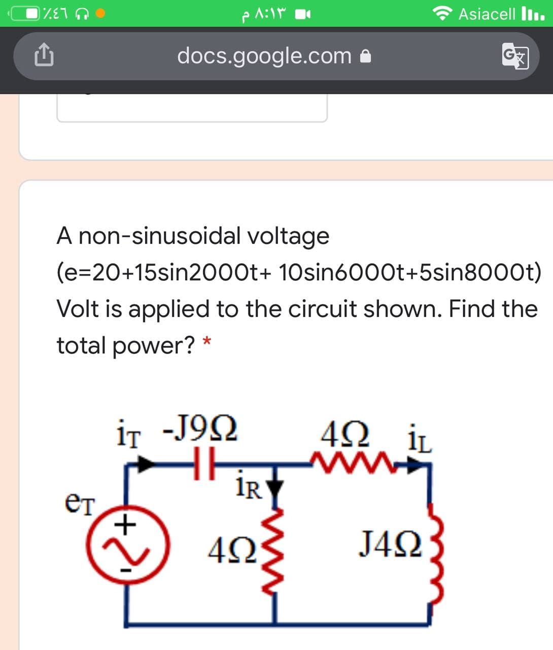 Asiacell l.
U L3%
docs.google.com
A non-sinusoidal voltage
(e=20+15sin2000t+ 10sin6000t+5sin8000t)
Volt is applied to the circuit shown. Find the
total power? *
iT -J9Q
4Ω, iL
IR
ет
J4Ω
(+)
