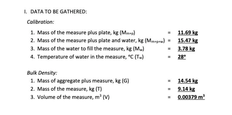 I. DATA TO BE GATHERED:
Calibration:
1. Mass of the measure plus plate, kg (Mm+p)
11.69 kg
2. Mass of the measure plus plate and water, kg (Mmep+w) = 15.47 kg
3.78 kg
= 28°
3. Mass of the water to fill the measure, kg (Mw)
4. Temperature of water in the measure, °C (Tw)
Bulk Density:
1. Mass of aggregate plus measure, kg (G)
14.54 kg
= 9.14 kg
0.00379 m3
2. Mass of the measure, kg (T)
3. Volume of the measure, m (V)
II
II
II
