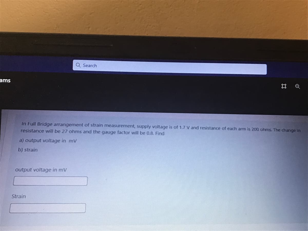 Q Search
ams
In Full Bridge arrangement of strain measurement, supply voltage is of 1.7 V and resistance of each arm is 200 ohms. The change in
resistance will be 27 ohms and the gauge factor will be 0.8. Find
a) output voltage in mv
b) strain
output voltage in mV
Strain
