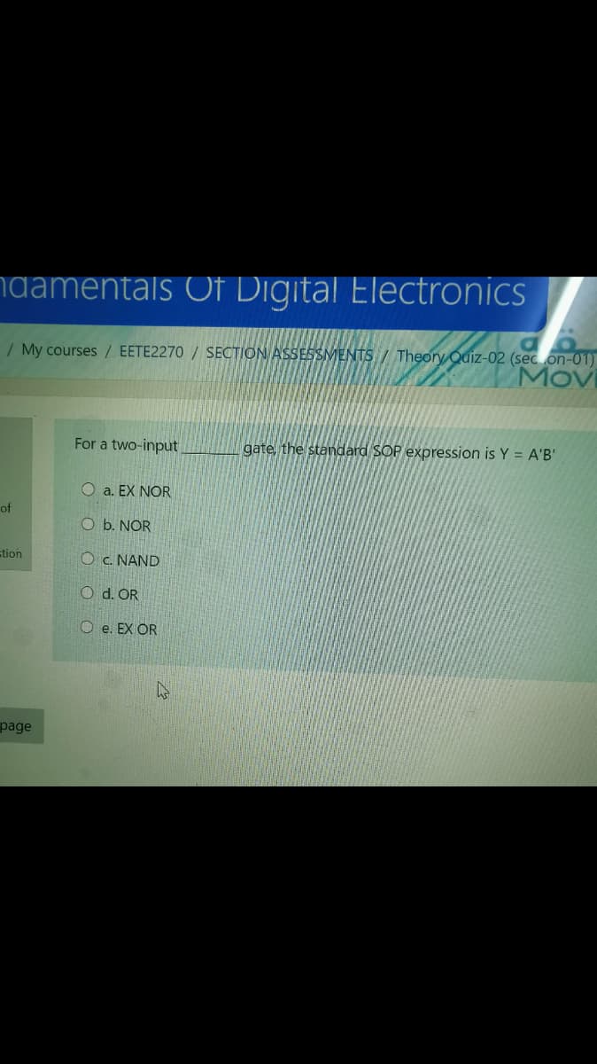 ngamentals Of Digital Electronics
/ My courses / EETE2270 / SECTION ASSESSMENTS / Theory Quiz-02 (sec on-01)
Movi
For a two-input
gate, the standard SOP expression is Y = A'B'
O a. EX NOR
of
O b. NOR
stion
Oc. NAND
d. OR
O e. EX OR
page
