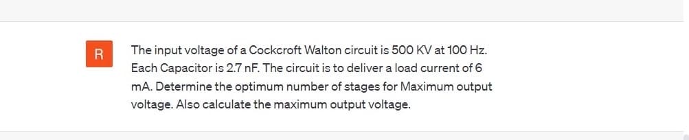 R
The input voltage of a Cockcroft Walton circuit is 500 KV at 100 Hz.
Each Capacitor is 2.7 nF. The circuit is to deliver a load current of 6
mA. Determine the optimum number of stages for Maximum output
voltage. Also calculate the maximum output voltage.