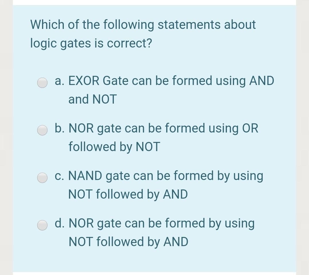 Which of the following statements about
logic gates is correct?
a. EXOR Gate can be formed using AND
and NOT
b. NOR gate can be formed using OR
followed by NOT
O c. NAND gate can be formed by using
NOT followed by AND
d. NOR gate can be formed by using
NOT followed by AND
