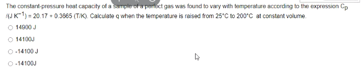 The constant-pressure heat capacity of a sample of a perfect gas was found to vary with temperature according to the expression Cp
(J K-1) = 20.17 + 0.3665 (T/K). Calculate q when the temperature is raised from 25°C to 200°C at constant volume.
14900 J
14100J
O -14100 J
O -14100J
