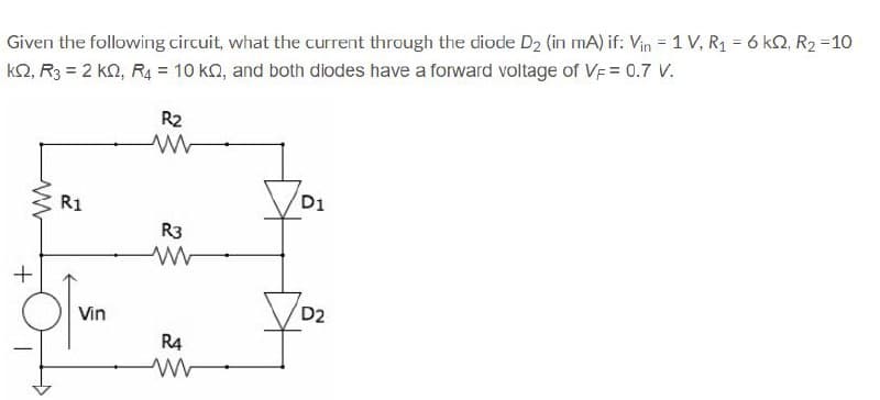 Given the following circuit, what the current through the diode D2 (in mA) if: Vin = 1 V, R1 = 6 k2, R2 =10
k2, R3 = 2 kn, R4 = 10 ko, and both diodes have a forward voltage of VF = 0.7 V.
R2
D1
R1
R3
D2
Vin
R4
